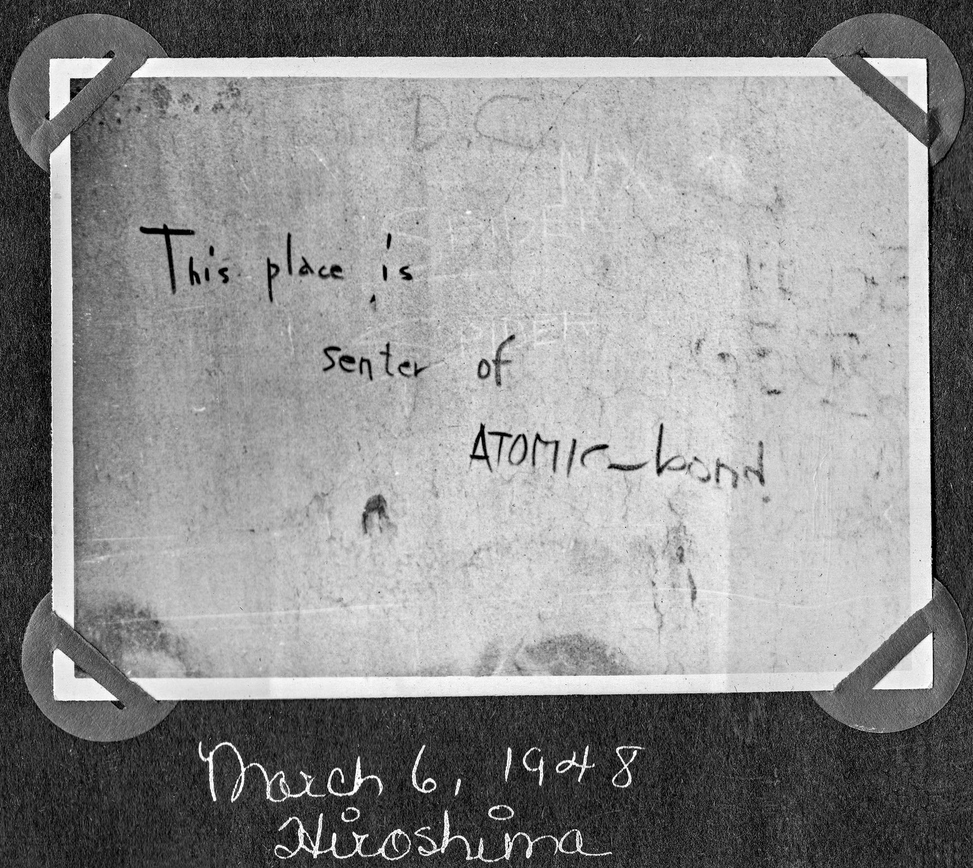 "This place is senter of ATOMIC-bond" graffiti scrawled on the side of the Genbaku Dome. The Genbaku Dome was the only building left standing near the hypocenter of the atomic bomb’s blast. Hiroshima, occupied Japan, March 6, 1948.

Captain Clarence V. Ward was sent with the US Army to provide ophthalmology care to war-refugee Japanese children and adults as well as American Service personnel.

From a photo album titled "Pictures from Japan and Elsewhere." Occupied Japan era, Captain Clarence V. Ward, US Army from 1947-1949, 28th General Hospital, Osaka, Japan. Clarence lived in Peoria, Illinois (Feb. 13, 1922 - June 5, 2009).

Ward served in the US Army from 1947-1949, 28th General Hospital, Osaka, Japan attaining the rank of Captain. He graduated from St. Bernard's Grade School in 1936; Spalding Institute in 1940; University of Notre Dame in 1944 where he earned his BS; and University of St. Louis School of Medicine in 1946. He served his internship at St. John's Hospital in St. Louis, MO from 1946-1947; Post Graduate at Northwestern University in Ophthalmology from 1949-1950; Residency at Hines Veterans Hospital in Hines, IL from 1950-1952 in Ophthalmology. He was an Ophthalmologist full time from 1952-1995 and part time from 1996-2004.
